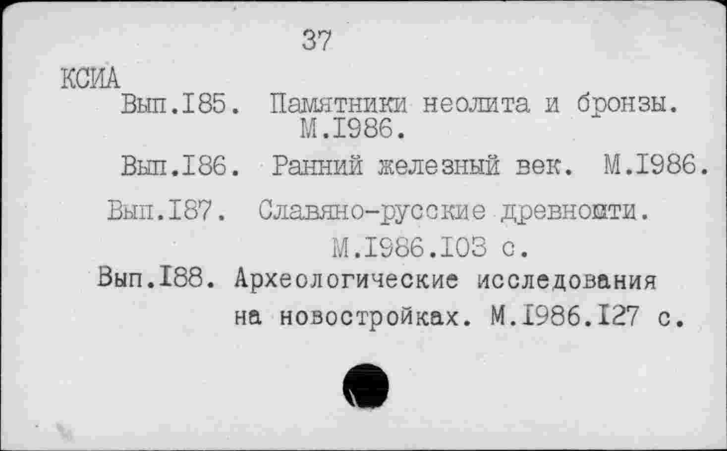 ﻿37
КСИА
Вып.185.
Выл.186.
Памятники неолита и бронзы.
M.I986.
Ранний железный век. M.I986.
Вып.187. Славяно-русские древности. М.1986.103 с.
Вып.188. Археологические исследования на новостройках. М.1986.127 с.